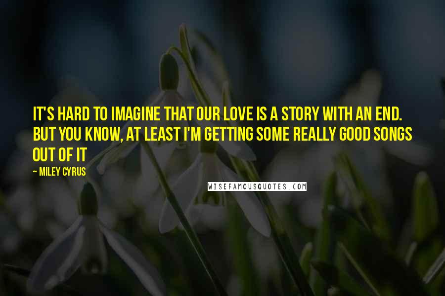 Miley Cyrus Quotes: It's hard to imagine that our love is a story with an end. But you know, at least I'm getting some really good songs out of it