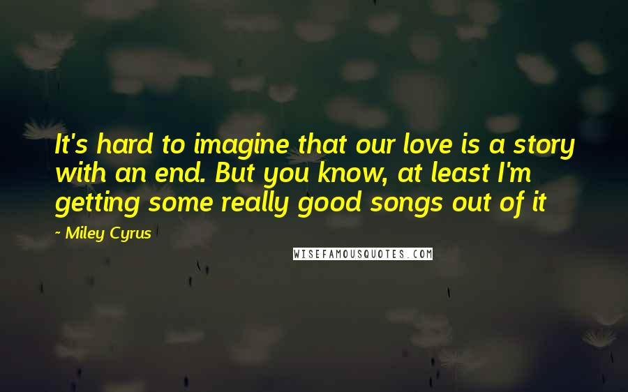 Miley Cyrus Quotes: It's hard to imagine that our love is a story with an end. But you know, at least I'm getting some really good songs out of it