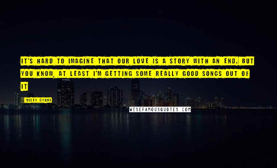 Miley Cyrus Quotes: It's hard to imagine that our love is a story with an end. But you know, at least I'm getting some really good songs out of it