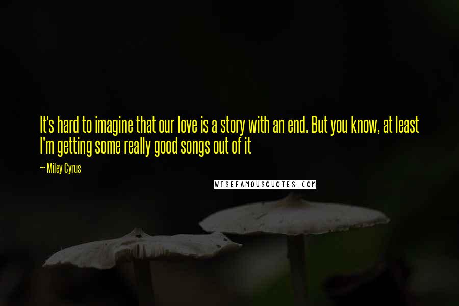 Miley Cyrus Quotes: It's hard to imagine that our love is a story with an end. But you know, at least I'm getting some really good songs out of it