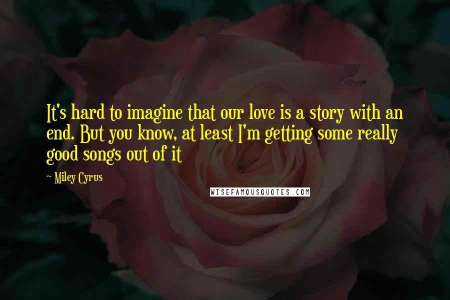 Miley Cyrus Quotes: It's hard to imagine that our love is a story with an end. But you know, at least I'm getting some really good songs out of it