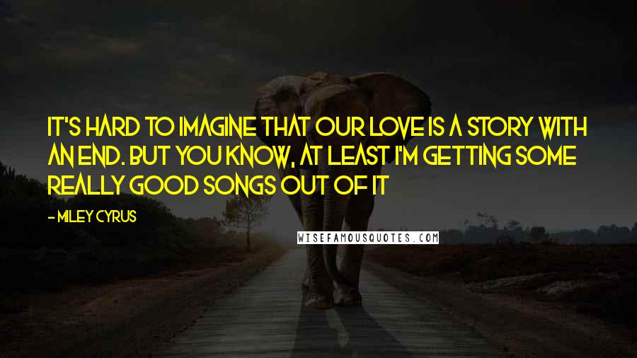 Miley Cyrus Quotes: It's hard to imagine that our love is a story with an end. But you know, at least I'm getting some really good songs out of it