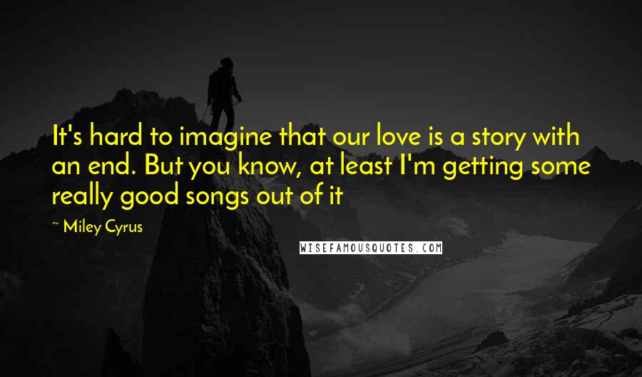 Miley Cyrus Quotes: It's hard to imagine that our love is a story with an end. But you know, at least I'm getting some really good songs out of it