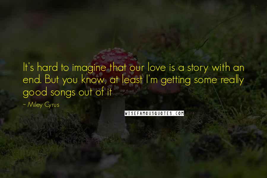 Miley Cyrus Quotes: It's hard to imagine that our love is a story with an end. But you know, at least I'm getting some really good songs out of it