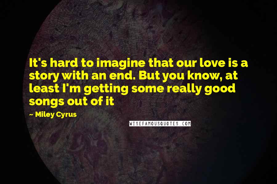 Miley Cyrus Quotes: It's hard to imagine that our love is a story with an end. But you know, at least I'm getting some really good songs out of it
