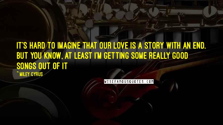 Miley Cyrus Quotes: It's hard to imagine that our love is a story with an end. But you know, at least I'm getting some really good songs out of it