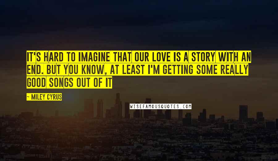 Miley Cyrus Quotes: It's hard to imagine that our love is a story with an end. But you know, at least I'm getting some really good songs out of it