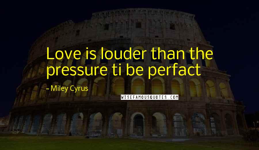 Miley Cyrus Quotes: Love is louder than the pressure ti be perfact