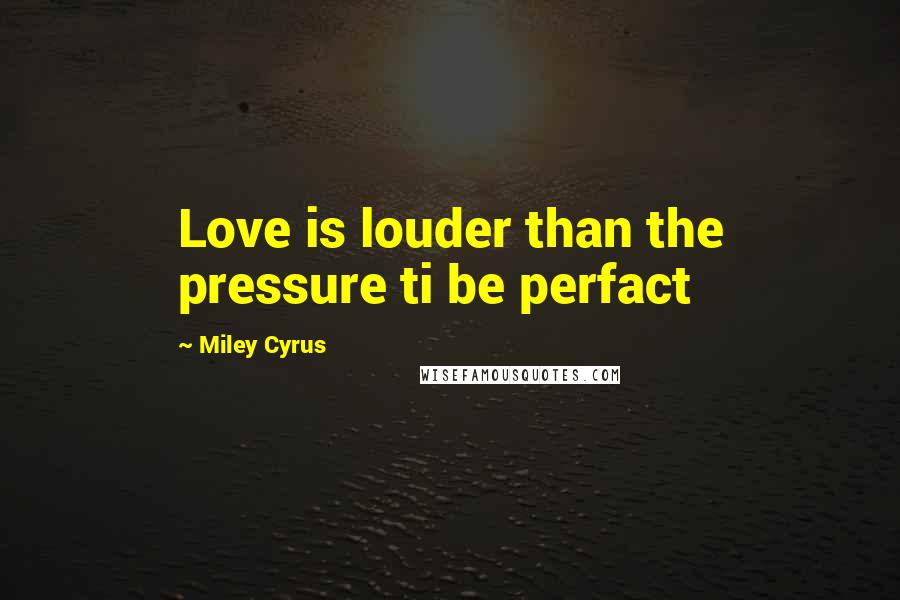 Miley Cyrus Quotes: Love is louder than the pressure ti be perfact