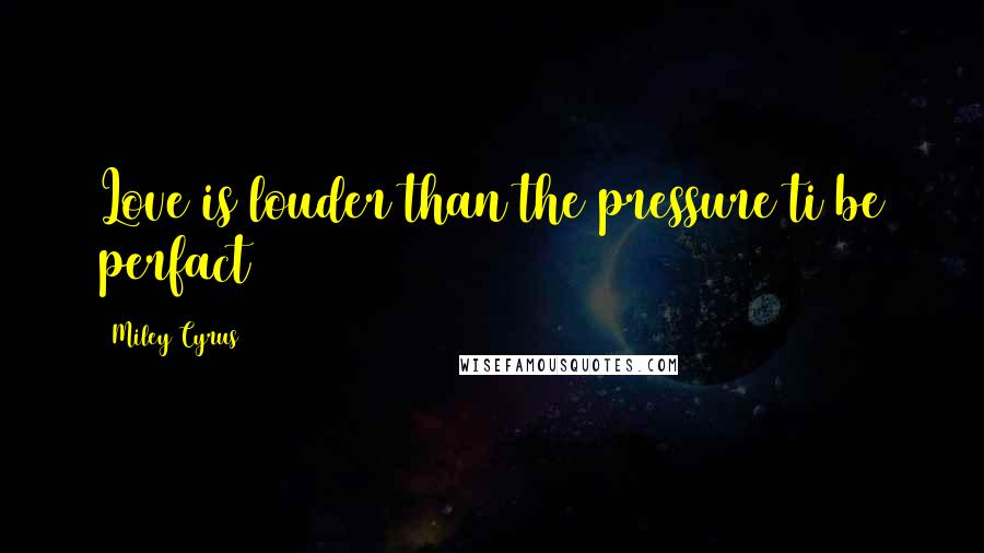 Miley Cyrus Quotes: Love is louder than the pressure ti be perfact