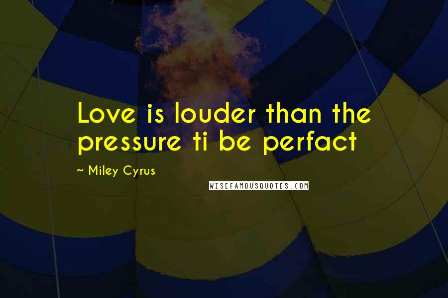 Miley Cyrus Quotes: Love is louder than the pressure ti be perfact