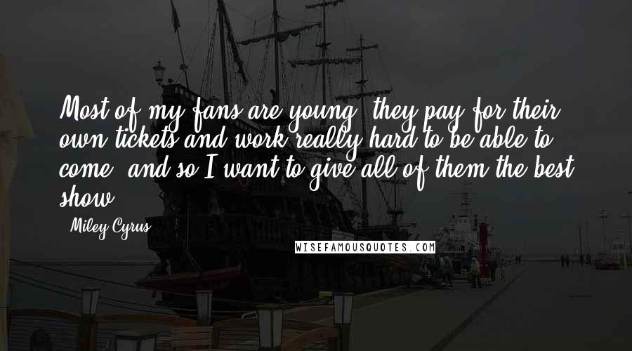 Miley Cyrus Quotes: Most of my fans are young; they pay for their own tickets and work really hard to be able to come, and so I want to give all of them the best show.