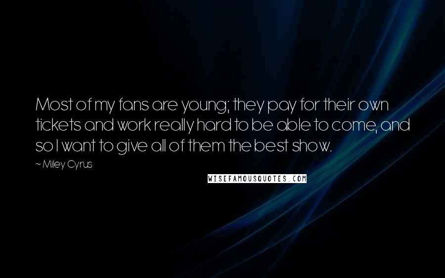 Miley Cyrus Quotes: Most of my fans are young; they pay for their own tickets and work really hard to be able to come, and so I want to give all of them the best show.