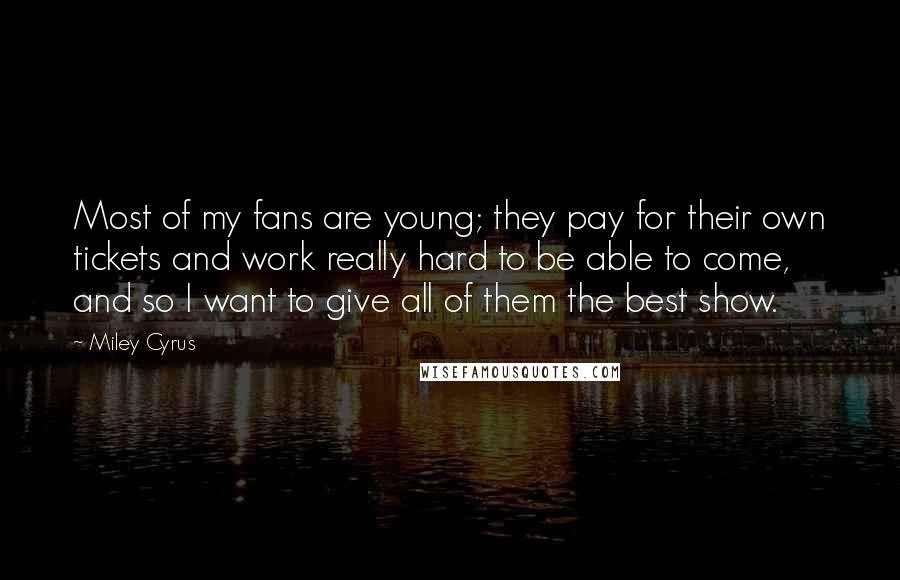 Miley Cyrus Quotes: Most of my fans are young; they pay for their own tickets and work really hard to be able to come, and so I want to give all of them the best show.