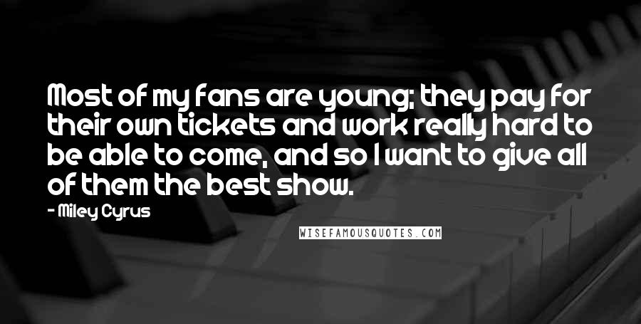 Miley Cyrus Quotes: Most of my fans are young; they pay for their own tickets and work really hard to be able to come, and so I want to give all of them the best show.