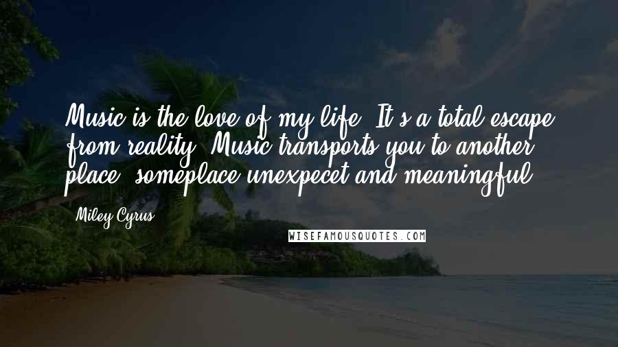 Miley Cyrus Quotes: Music is the love of my life. It's a total escape from reality. Music transports you to another place, someplace unexpecet and meaningful.