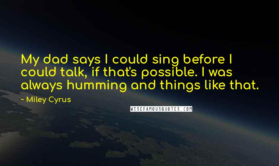 Miley Cyrus Quotes: My dad says I could sing before I could talk, if that's possible. I was always humming and things like that.