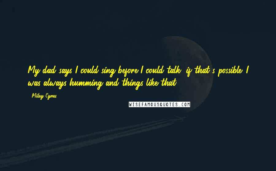 Miley Cyrus Quotes: My dad says I could sing before I could talk, if that's possible. I was always humming and things like that.