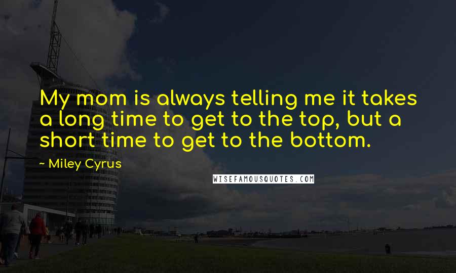 Miley Cyrus Quotes: My mom is always telling me it takes a long time to get to the top, but a short time to get to the bottom.