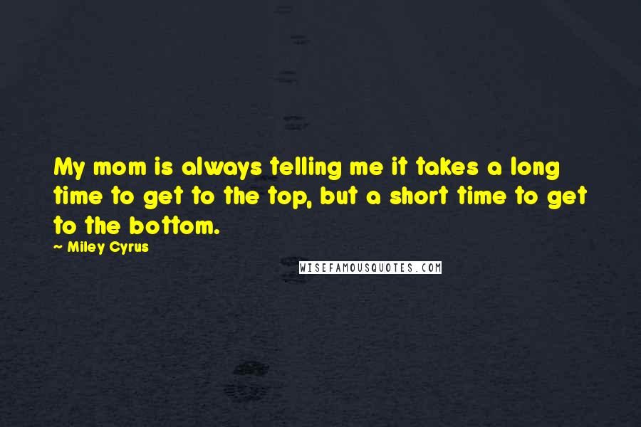 Miley Cyrus Quotes: My mom is always telling me it takes a long time to get to the top, but a short time to get to the bottom.