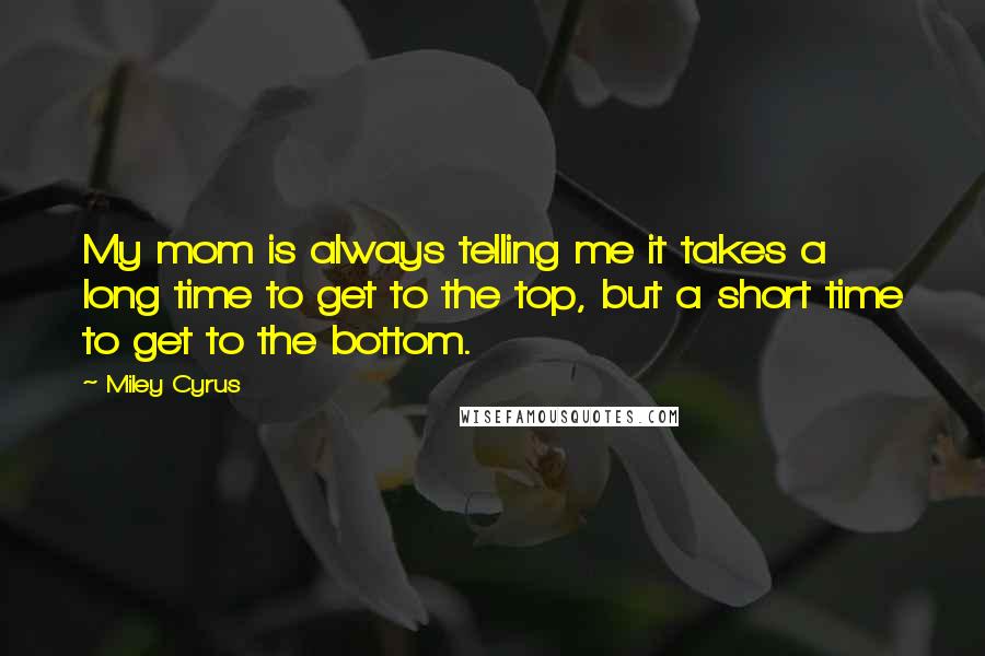 Miley Cyrus Quotes: My mom is always telling me it takes a long time to get to the top, but a short time to get to the bottom.