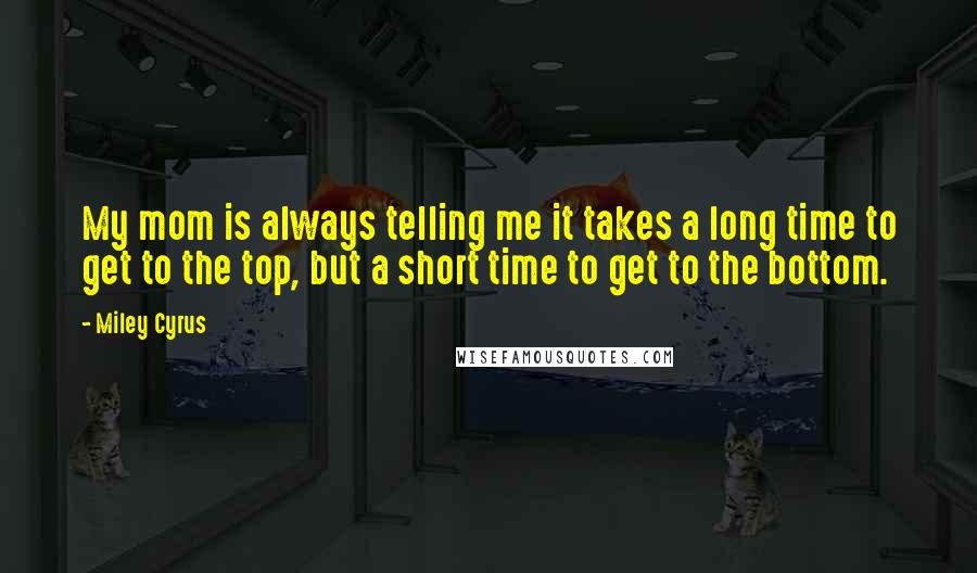 Miley Cyrus Quotes: My mom is always telling me it takes a long time to get to the top, but a short time to get to the bottom.