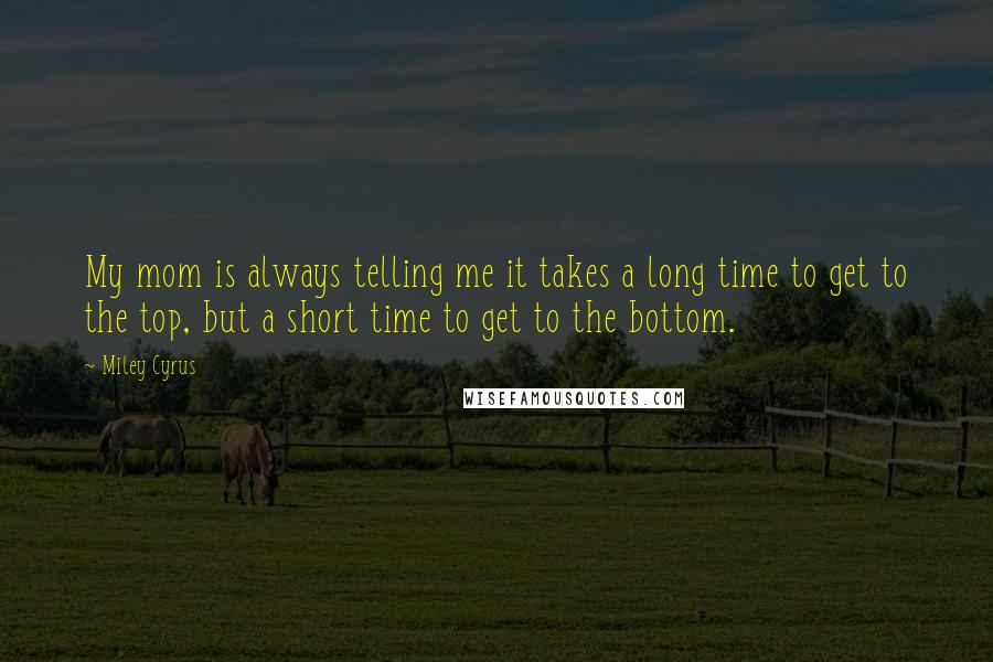 Miley Cyrus Quotes: My mom is always telling me it takes a long time to get to the top, but a short time to get to the bottom.