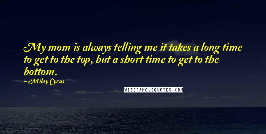 Miley Cyrus Quotes: My mom is always telling me it takes a long time to get to the top, but a short time to get to the bottom.