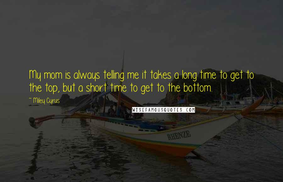 Miley Cyrus Quotes: My mom is always telling me it takes a long time to get to the top, but a short time to get to the bottom.