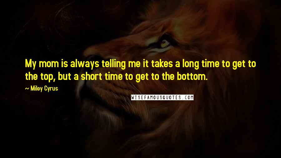 Miley Cyrus Quotes: My mom is always telling me it takes a long time to get to the top, but a short time to get to the bottom.