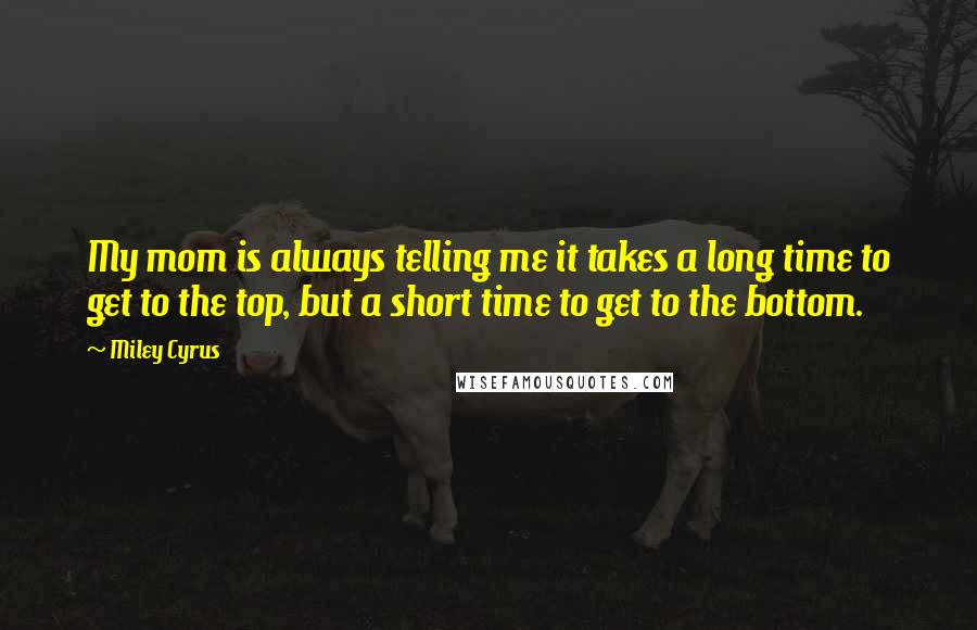 Miley Cyrus Quotes: My mom is always telling me it takes a long time to get to the top, but a short time to get to the bottom.