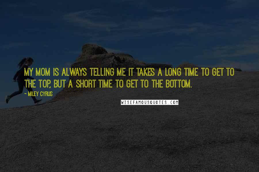 Miley Cyrus Quotes: My mom is always telling me it takes a long time to get to the top, but a short time to get to the bottom.