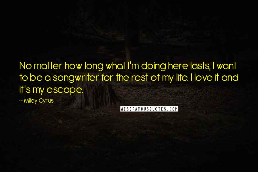 Miley Cyrus Quotes: No matter how long what I'm doing here lasts, I want to be a songwriter for the rest of my life. I love it and it's my escape.