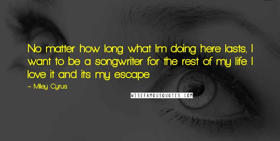 Miley Cyrus Quotes: No matter how long what I'm doing here lasts, I want to be a songwriter for the rest of my life. I love it and it's my escape.