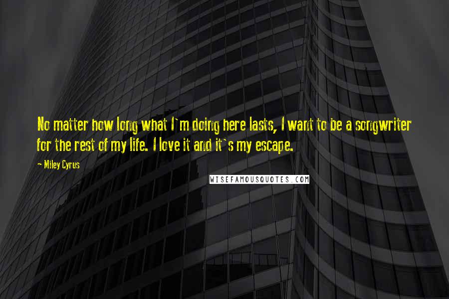 Miley Cyrus Quotes: No matter how long what I'm doing here lasts, I want to be a songwriter for the rest of my life. I love it and it's my escape.