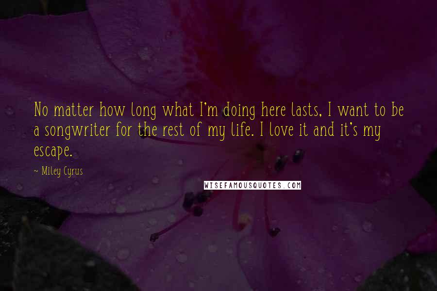 Miley Cyrus Quotes: No matter how long what I'm doing here lasts, I want to be a songwriter for the rest of my life. I love it and it's my escape.