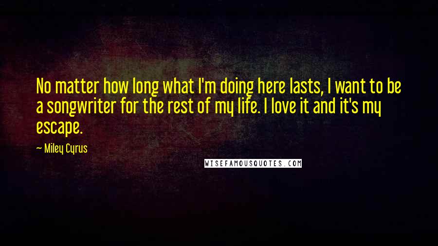 Miley Cyrus Quotes: No matter how long what I'm doing here lasts, I want to be a songwriter for the rest of my life. I love it and it's my escape.