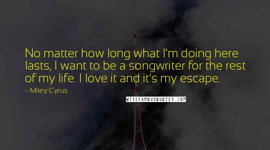 Miley Cyrus Quotes: No matter how long what I'm doing here lasts, I want to be a songwriter for the rest of my life. I love it and it's my escape.