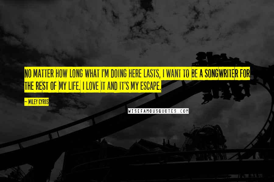 Miley Cyrus Quotes: No matter how long what I'm doing here lasts, I want to be a songwriter for the rest of my life. I love it and it's my escape.