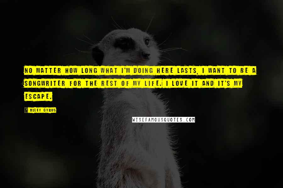 Miley Cyrus Quotes: No matter how long what I'm doing here lasts, I want to be a songwriter for the rest of my life. I love it and it's my escape.