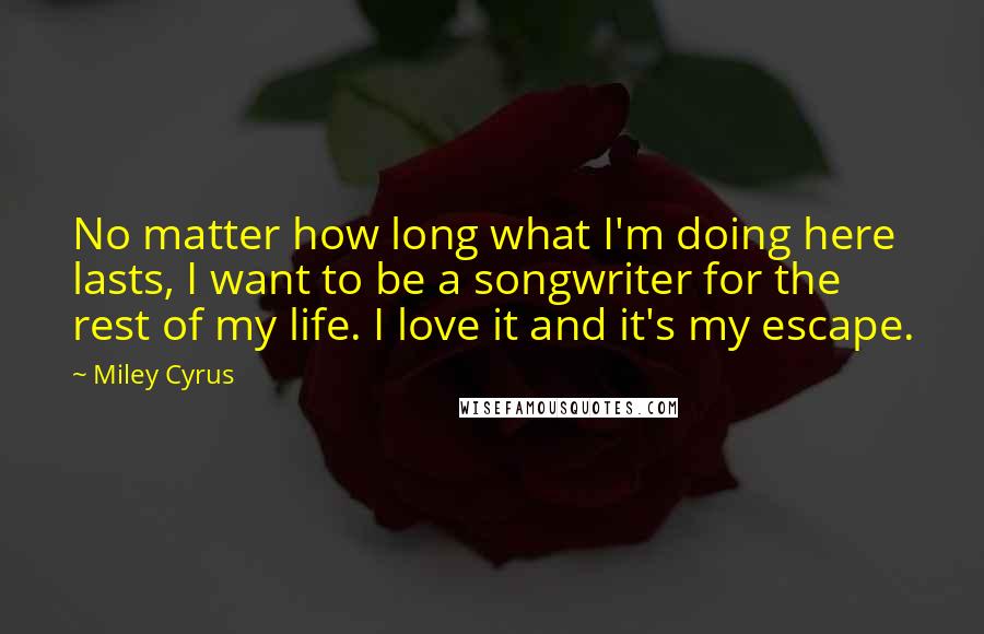 Miley Cyrus Quotes: No matter how long what I'm doing here lasts, I want to be a songwriter for the rest of my life. I love it and it's my escape.