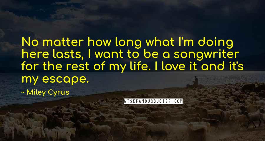 Miley Cyrus Quotes: No matter how long what I'm doing here lasts, I want to be a songwriter for the rest of my life. I love it and it's my escape.