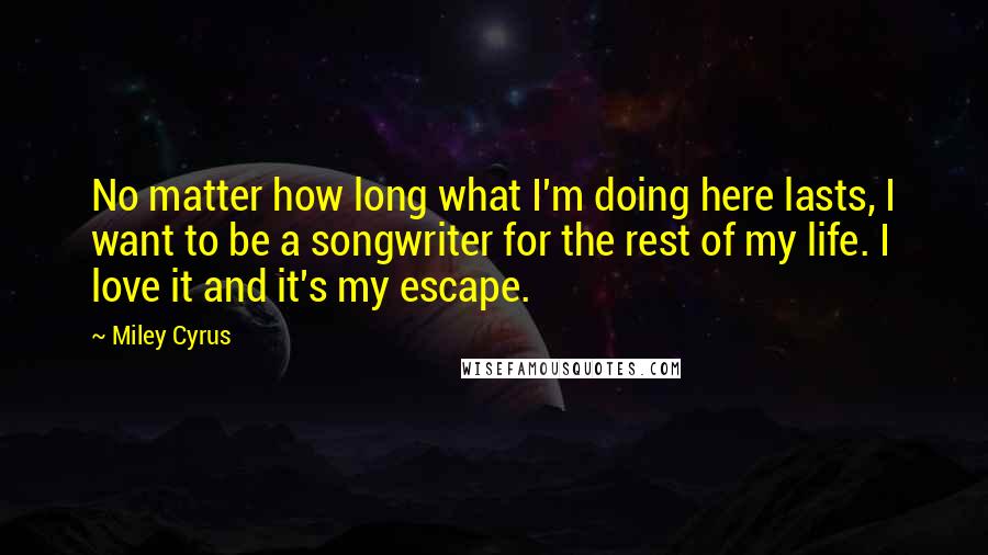 Miley Cyrus Quotes: No matter how long what I'm doing here lasts, I want to be a songwriter for the rest of my life. I love it and it's my escape.