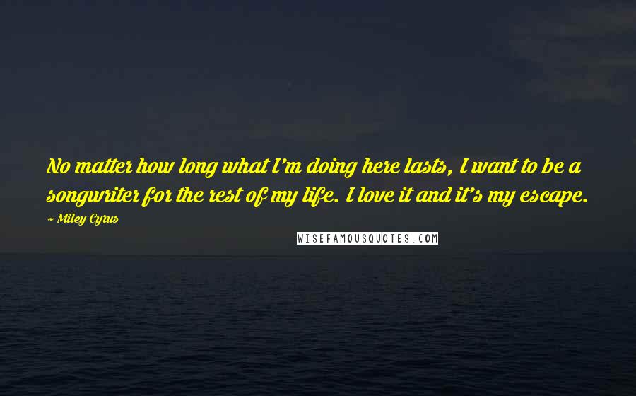 Miley Cyrus Quotes: No matter how long what I'm doing here lasts, I want to be a songwriter for the rest of my life. I love it and it's my escape.
