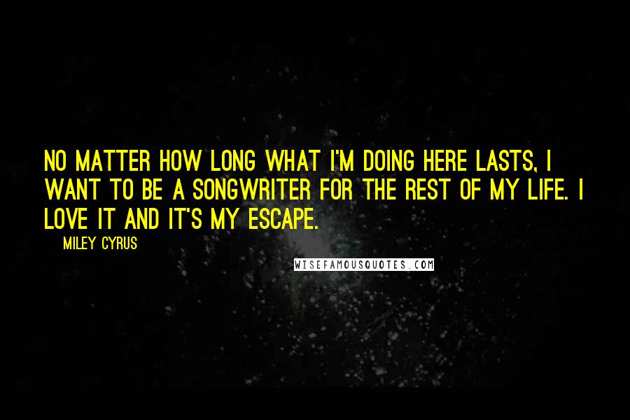 Miley Cyrus Quotes: No matter how long what I'm doing here lasts, I want to be a songwriter for the rest of my life. I love it and it's my escape.