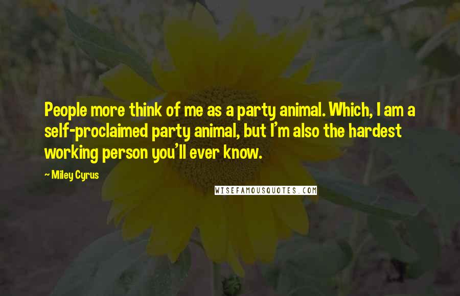 Miley Cyrus Quotes: People more think of me as a party animal. Which, I am a self-proclaimed party animal, but I'm also the hardest working person you'll ever know.