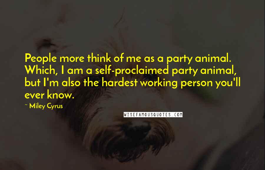 Miley Cyrus Quotes: People more think of me as a party animal. Which, I am a self-proclaimed party animal, but I'm also the hardest working person you'll ever know.