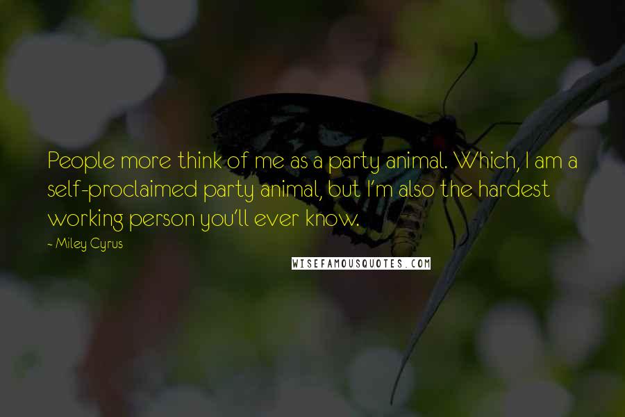 Miley Cyrus Quotes: People more think of me as a party animal. Which, I am a self-proclaimed party animal, but I'm also the hardest working person you'll ever know.