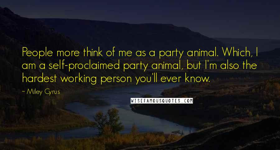 Miley Cyrus Quotes: People more think of me as a party animal. Which, I am a self-proclaimed party animal, but I'm also the hardest working person you'll ever know.