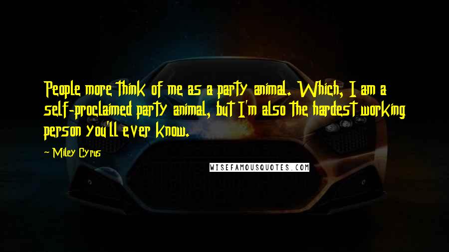 Miley Cyrus Quotes: People more think of me as a party animal. Which, I am a self-proclaimed party animal, but I'm also the hardest working person you'll ever know.